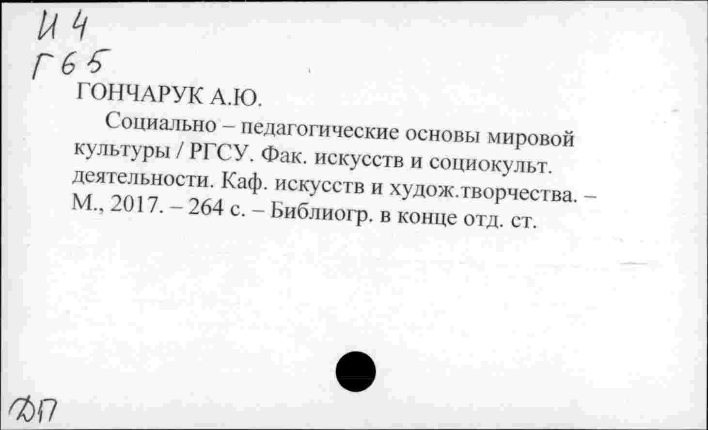 ﻿ГОНЧАРУК А.Ю.
Социально - педагогические основы мировой культуры / РГСУ. Фак. искусств и социок Дт МЯ2о77°СТ^КаФ с“У“ТВ " ХУДОЖтворчества. -2017. - 264 с. - Библиогр. в конце отд. ст.
